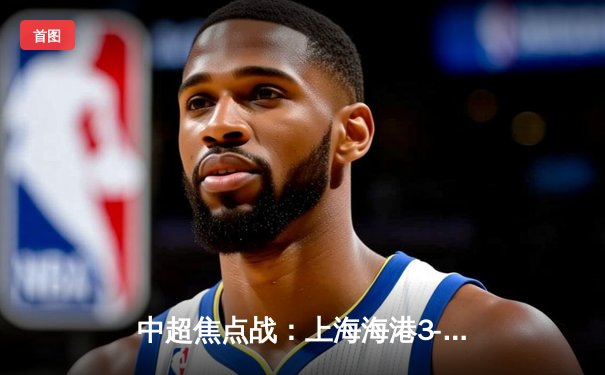 中超焦点战：上海海港3-2险胜山东泰山，武磊双响领跑射手榜