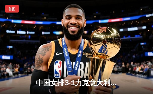 中国女排3-1力克意大利，世联赛香港站夺冠创赛季最佳战绩