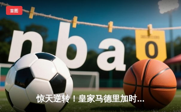 惊天逆转！皇家马德里加时绝杀巴塞罗那，3-2勇夺国家德比胜利