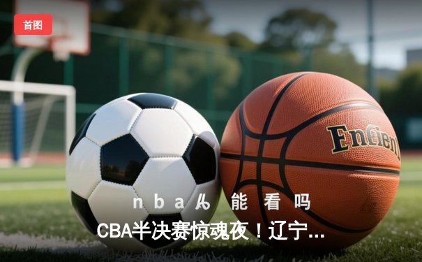 CBA半决赛惊魂夜！辽宁本钢逆转广东宏远，赵继伟末节爆发定乾坤