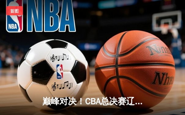 巅峰对决！CBA总决赛辽宁本钢力克浙江广厦豪取开门红