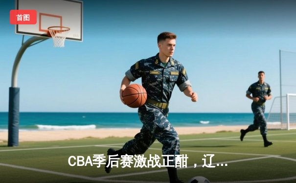 CBA季后赛激战正酣，辽宁本钢加时险胜广东宏远晋级总决赛