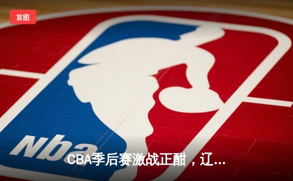 CBA季后赛激战正酣，辽宁本钢加时险胜广东宏远总分2-1领先