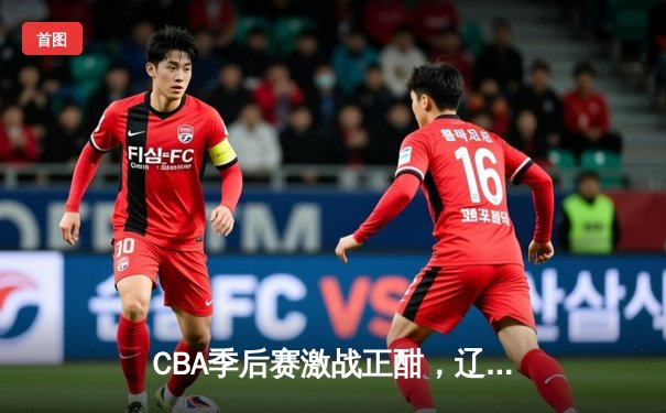CBA季后赛激战正酣，辽宁本钢加时险胜广东宏远总分2-1领先
