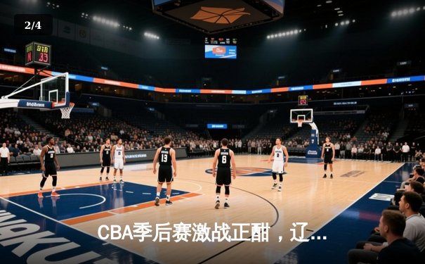CBA季后赛激战正酣，辽宁本钢加时险胜广东宏远总分2-1领先 - 2
