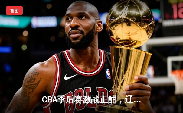 CBA季后赛激战正酣，辽宁本钢加时险胜广东宏远总分2-1领先