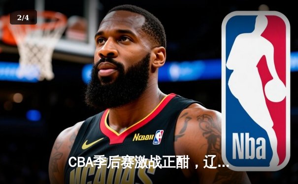 CBA季后赛激战正酣，辽宁本钢加时险胜广东宏远总分2-1领先 - 2