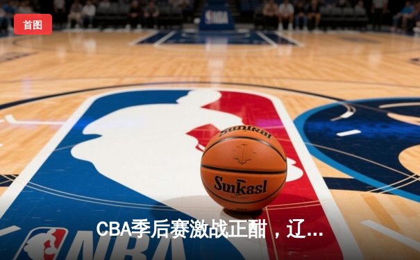 CBA季后赛激战正酣，辽宁本钢加时险胜广东宏远总分2-1领先