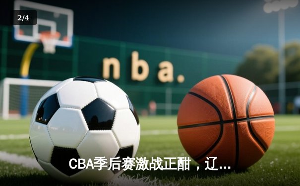 CBA季后赛激战正酣，辽宁本钢加时险胜广东宏远总分2-1领先 - 2