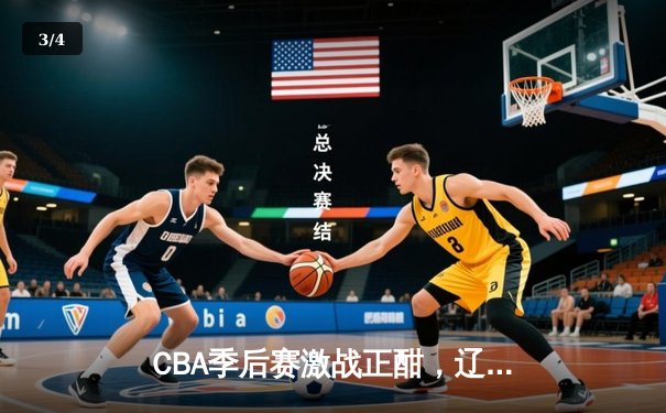 CBA季后赛激战正酣，辽宁本钢加时险胜广东宏远总分2-1领先 - 3