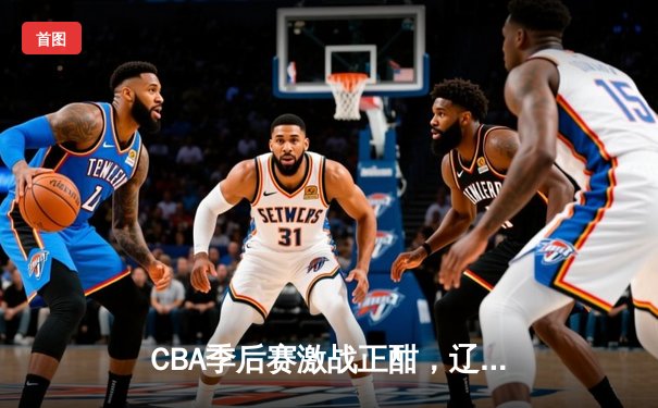 CBA季后赛激战正酣，辽宁本钢加时险胜广东宏远总分2-1领先