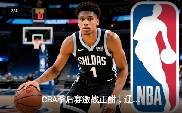 CBA季后赛激战正酣，辽宁本钢加时险胜广东宏远总分2-1领先 - 2