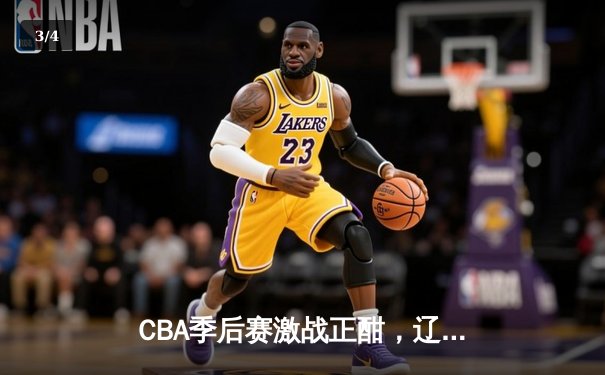 CBA季后赛激战正酣，辽宁本钢加时险胜广东宏远总分2-1领先 - 3
