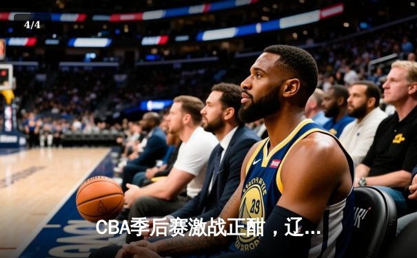 CBA季后赛激战正酣，辽宁本钢加时险胜广东宏远总分2-1领先 - 4