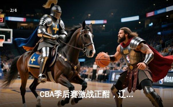 CBA季后赛激战正酣，辽宁本钢加时险胜广东宏远总分2-1领先 - 2