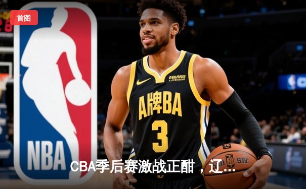 CBA季后赛激战正酣，辽宁本钢加时险胜广东宏远总分2-1领先