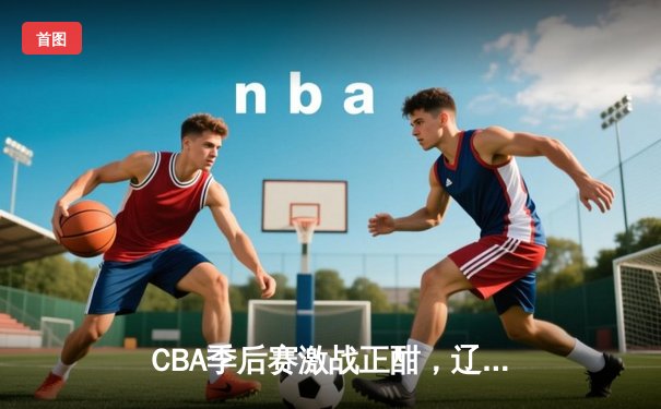 CBA季后赛激战正酣，辽宁本钢加时险胜广东宏远总分2-1领先
