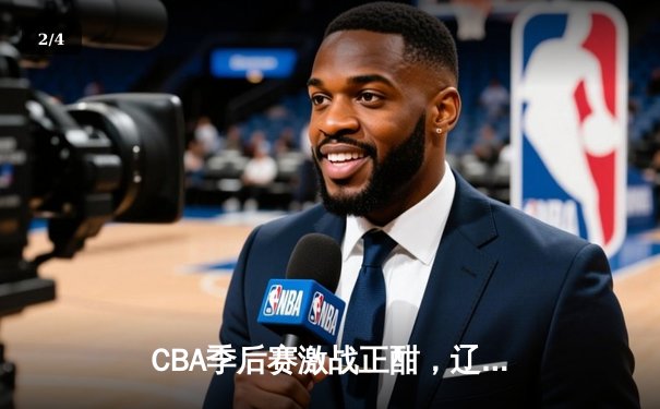 CBA季后赛激战正酣，辽宁本钢加时险胜广东宏远总分2-1领先 - 2