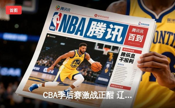 CBA季后赛激战正酣 辽宁本钢加时险胜广东宏远总分2-1领先