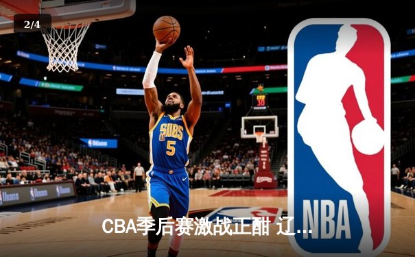 CBA季后赛激战正酣 辽宁本钢加时险胜广东宏远总分2-1领先 - 2