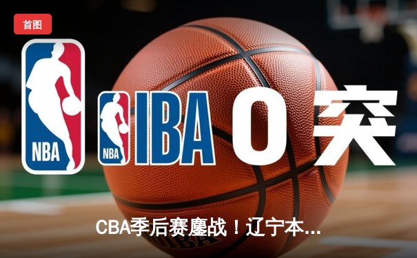 CBA季后赛鏖战！辽宁本钢加时险胜广东宏远，赵继伟砍35分创生涯新高