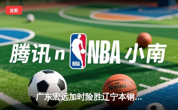 广东宏远加时险胜辽宁本钢，胡明轩30分导演惊天逆转