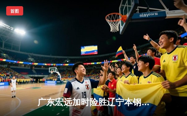 广东宏远加时险胜辽宁本钢，胡明轩30分导演惊天逆转