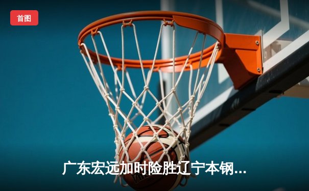 广东宏远加时险胜辽宁本钢，胡明轩30分导演惊天逆转