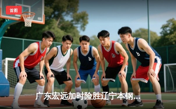 广东宏远加时险胜辽宁本钢，胡明轩30分导演惊天逆转