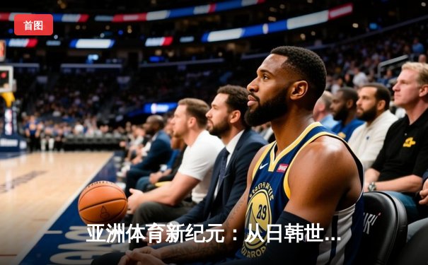 亚洲体育新纪元：从日韩世界杯到中国数字赛事革命