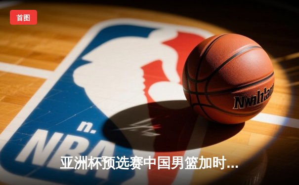 亚洲杯预选赛中国男篮加时险胜日本 胡金秋27+14制霸内线