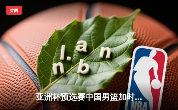 亚洲杯预选赛中国男篮加时险胜日本 胡金秋27+14制霸内线