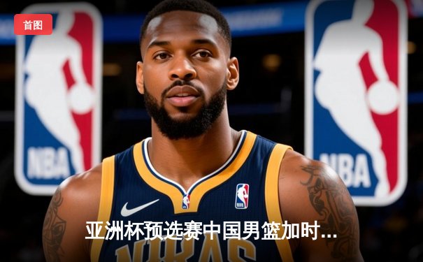 亚洲杯预选赛中国男篮加时险胜日本 胡金秋27+14制霸内线