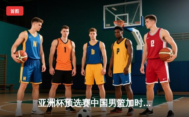 亚洲杯预选赛中国男篮加时险胜日本 胡金秋27+14制霸内线